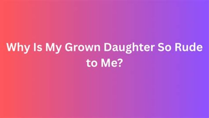 Why is my grown daughter so rude to me?